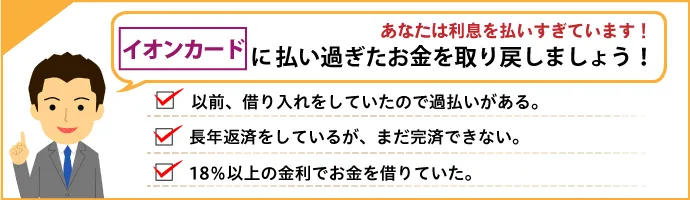 あなたは利息を払いすぎています！ イオンクレジットサービス株式会社に払い過ぎたお金を取り戻しましょう！ 以前借り入れをしていたので過払いがあるかも。長年返済しているが、なかなか完済できない。18％以上の金利でお金を借りていた。