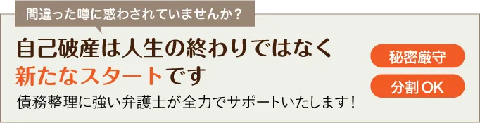 間違った噂に惑わされていませんか？ | 自己破産は人生の終わりではなく新たなスタートです | 債務整理に強い弁護士が全力でサポートいたします！ | 相談料0円 | 秘密厳守 | 分割OK
