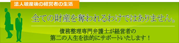 法人破産後の経営者の生活、すべての財産を奪われるわけではありません。債務整理弁護士が経営者の第二の人生を法的にサポートいたします。