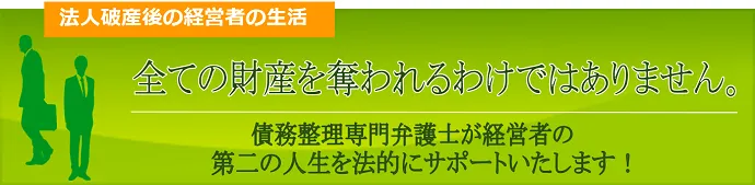 法人破産後の経営者の生活、すべての財産を奪われるわけではありません。債務整理弁護士が経営者の第二の人生を法的にサポートいたします。