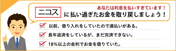 あなたは利息を払いすぎています！ ニコスに払い過ぎたお金を取り戻しましょう！ 以前借り入れをしていたので過払いがあるかも。長年返済しているが、なかなか完済できない。18％以上の金利でお金を借りていた。