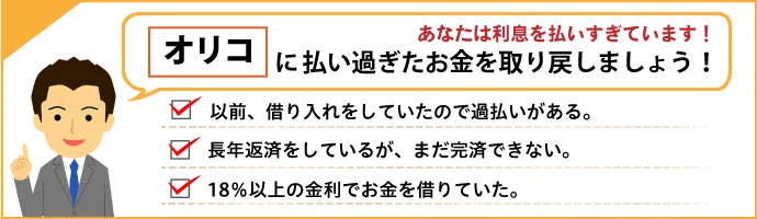 あなたは利息を払いすぎています！ オリコに払い過ぎたお金を取り戻しましょう！ 以前借り入れをしていたので過払いがあるかも。長年返済しているが、なかなか完済できない。18％以上の金利でお金を借りていた。