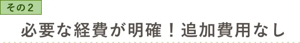 その2 必要な費用が明確！ 追加費用なし