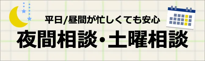 忙しい人も安心 夜間・土曜相談実施中 ※夜間相談の曜日は事務所により異なります。 ご予約の際に「夜間相談（または土曜相談）を希望します」とお伝えください 詳しくはこちら